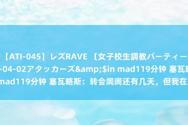 【ATI-045】レズRAVE 〔女子校生調教パーティー〕</a>2005-04-02アタッカーズ&$in mad119分钟 塞瓦略斯：转会阛阓还有几天，但我在皇马很昂扬