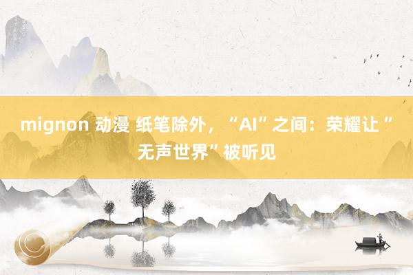 mignon 动漫 纸笔除外，“AI”之间：荣耀让“无声世界”被听见