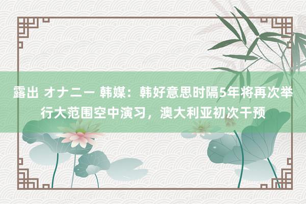 露出 オナニー 韩媒：韩好意思时隔5年将再次举行大范围空中演习，澳大利亚初次干预