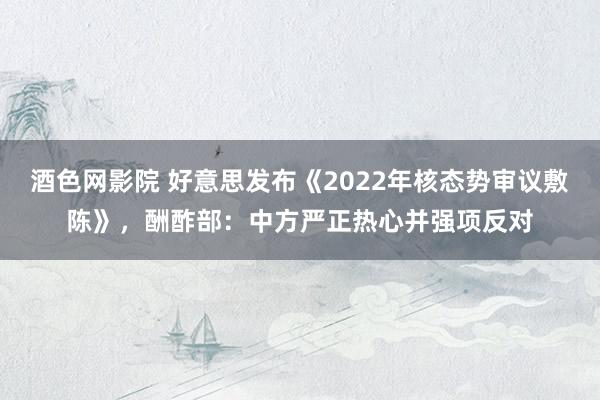 酒色网影院 好意思发布《2022年核态势审议敷陈》，酬酢部：中方严正热心并强项反对