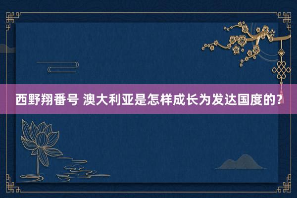 西野翔番号 澳大利亚是怎样成长为发达国度的？