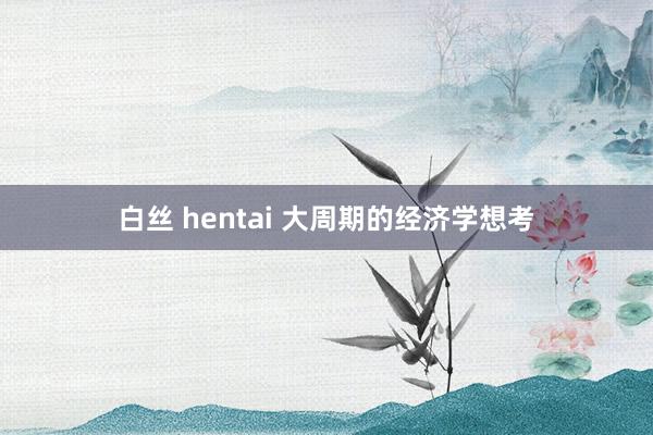 白丝 hentai 大周期的经济学想考