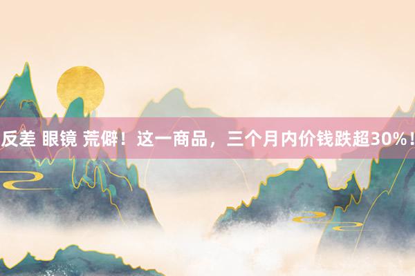反差 眼镜 荒僻！这一商品，三个月内价钱跌超30%！