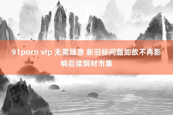 91porn vip 无需躁急 新旧标问题如故不再影响后续钢材市集
