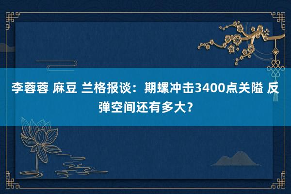李蓉蓉 麻豆 兰格报谈：期螺冲击3400点关隘 反弹空间还有多大？