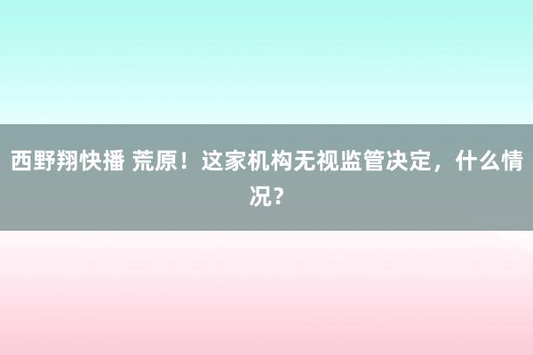 西野翔快播 荒原！这家机构无视监管决定，什么情况？