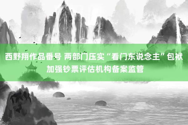 西野翔作品番号 两部门压实“看门东说念主”包袱 加强钞票评估机构备案监管