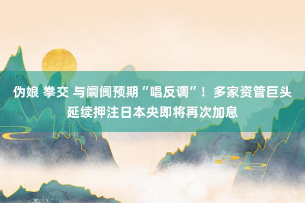 伪娘 拳交 与阛阓预期“唱反调”！多家资管巨头延续押注日本央即将再次加息