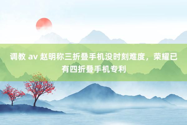 调教 av 赵明称三折叠手机没时刻难度，荣耀已有四折叠手机专利