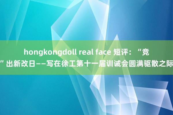 hongkongdoll real face 短评：“竞”出新改日——写在徐工第十一届训诫会圆满驱散之际