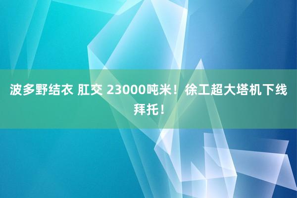 波多野结衣 肛交 23000吨米！徐工超大塔机下线拜托！