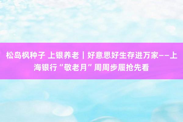 松岛枫种子 上银养老｜好意思好生存进万家——上海银行“敬老月”周周步履抢先看