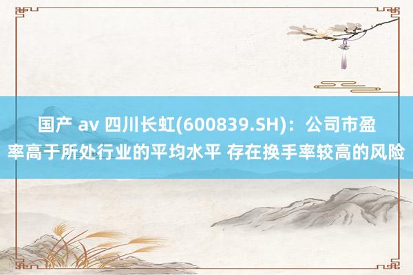 国产 av 四川长虹(600839.SH)：公司市盈率高于所处行业的平均水平 存在换手率较高的风险