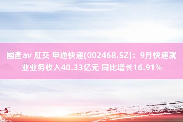 國產av 肛交 申通快递(002468.SZ)：9月快递就业业务收入40.33亿元 同比增长16.91%