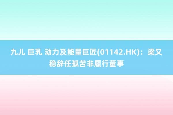 九儿 巨乳 动力及能量巨匠(01142.HK)：梁又稳辞任孤苦非履行董事