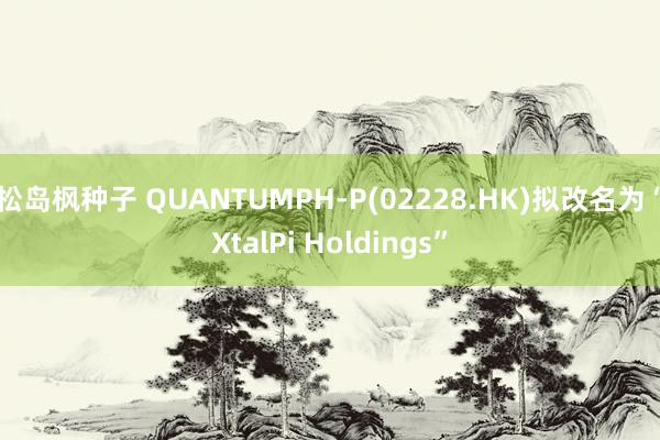 松岛枫种子 QUANTUMPH-P(02228.HK)拟改名为“XtalPi Holdings”