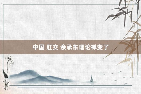 中国 肛交 余承东理论禅变了