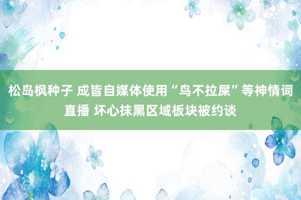 松岛枫种子 成皆自媒体使用“鸟不拉屎”等神情词直播 坏心抹黑区域板块被约谈