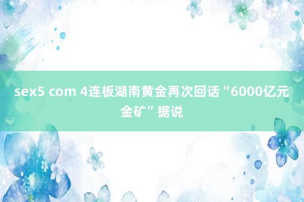 sex5 com 4连板湖南黄金再次回话“6000亿元金矿”据说