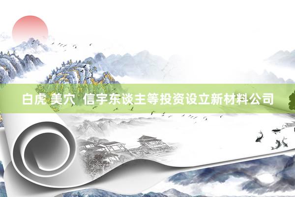 白虎 美穴  信宇东谈主等投资设立新材料公司