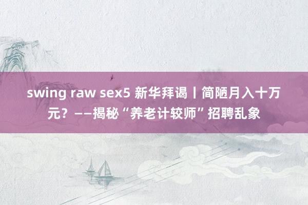 swing raw sex5 新华拜谒丨简陋月入十万元？——揭秘“养老计较师”招聘乱象