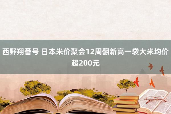 西野翔番号 日本米价聚会12周翻新高　一袋大米均价超200元