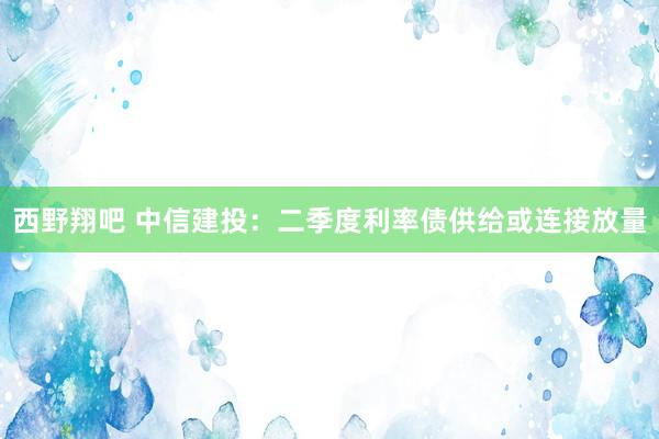 西野翔吧 中信建投：二季度利率债供给或连接放量