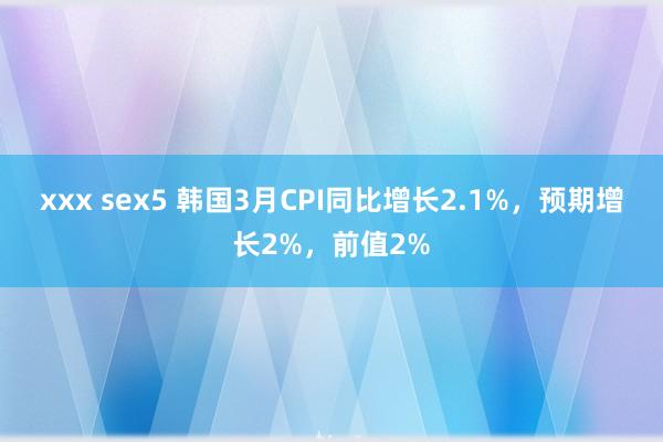 xxx sex5 韩国3月CPI同比增长2.1%，预期增长2%，前值2%