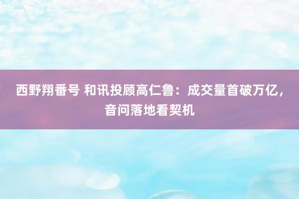 西野翔番号 和讯投顾高仁鲁：成交量首破万亿，音问落地看契机