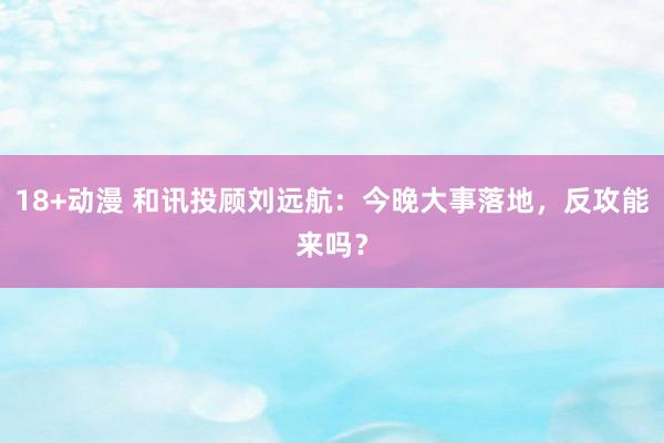 18+动漫 和讯投顾刘远航：今晚大事落地，反攻能来吗？